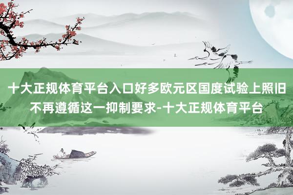 十大正规体育平台入口好多欧元区国度试验上照旧不再遵循这一抑制要求-十大正规体育平台