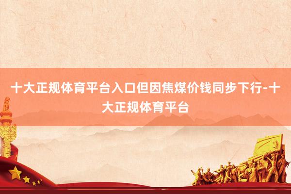 十大正规体育平台入口但因焦煤价钱同步下行-十大正规体育平台