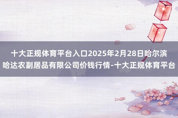 十大正规体育平台入口2025年2月28日哈尔滨哈达农副居品有限公司价钱行情-十大正规体育平台