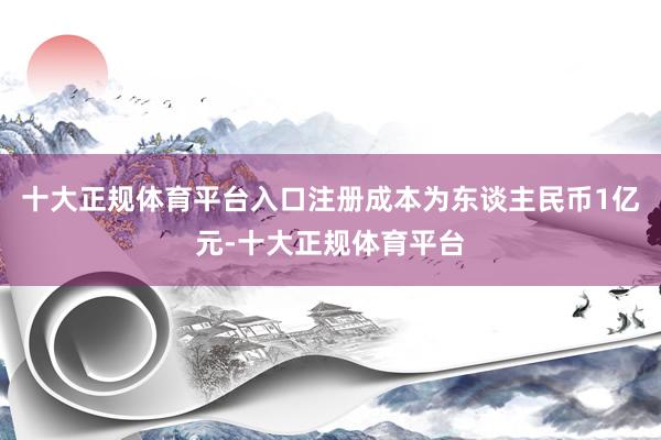 十大正规体育平台入口注册成本为东谈主民币1亿元-十大正规体育平台