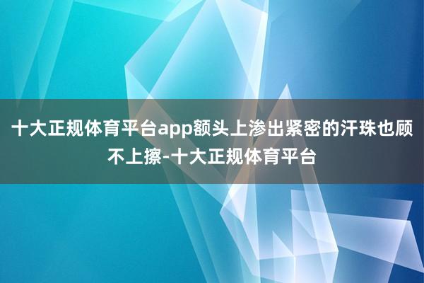 十大正规体育平台app额头上渗出紧密的汗珠也顾不上擦-十大正规体育平台