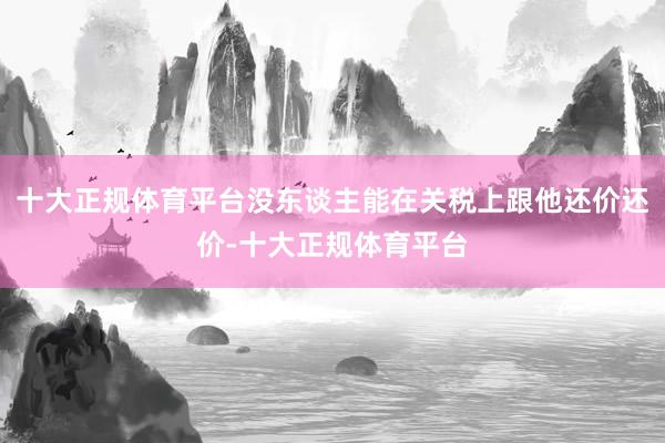 十大正规体育平台没东谈主能在关税上跟他还价还价-十大正规体育平台