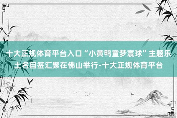 十大正规体育平台入口“小黄鸭童梦寰球”主题乐土名目签汇聚在佛山举行-十大正规体育平台