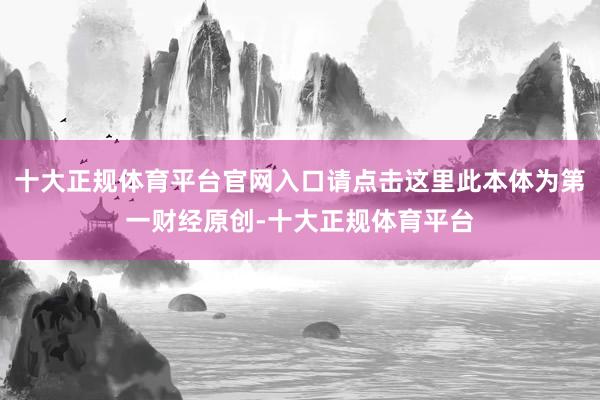 十大正规体育平台官网入口请点击这里此本体为第一财经原创-十大正规体育平台