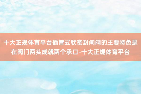 十大正规体育平台插管式软密封闸阀的主要特色是在阀门两头成就两个承口-十大正规体育平台