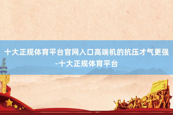 十大正规体育平台官网入口高端机的抗压才气更强-十大正规体育平台