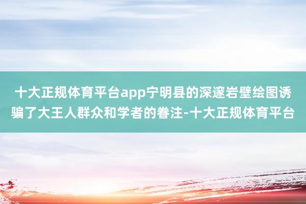 十大正规体育平台app宁明县的深邃岩壁绘图诱骗了大王人群众和学者的眷注-十大正规体育平台
