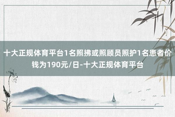 十大正规体育平台1名照拂或照顾员照护1名患者价钱为190元/日-十大正规体育平台
