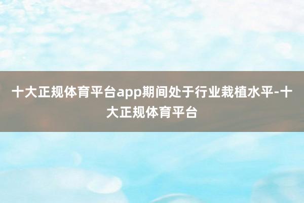 十大正规体育平台app期间处于行业栽植水平-十大正规体育平台