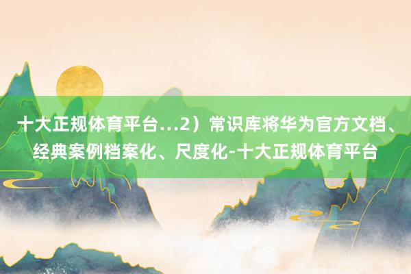 十大正规体育平台…2）常识库将华为官方文档、经典案例档案化、尺度化-十大正规体育平台