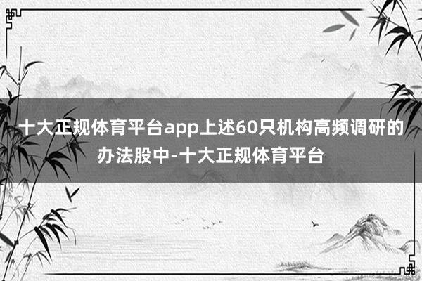 十大正规体育平台app上述60只机构高频调研的办法股中-十大正规体育平台
