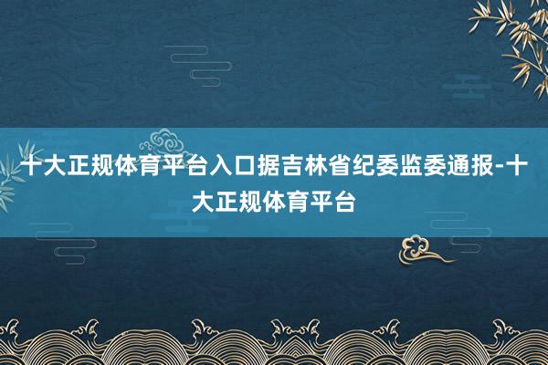 十大正规体育平台入口据吉林省纪委监委通报-十大正规体育平台