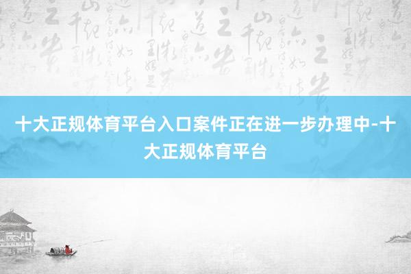 十大正规体育平台入口案件正在进一步办理中-十大正规体育平台