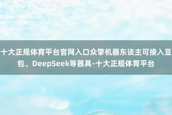 十大正规体育平台官网入口众擎机器东谈主可接入豆包、DeepSeek等器具-十大正规体育平台
