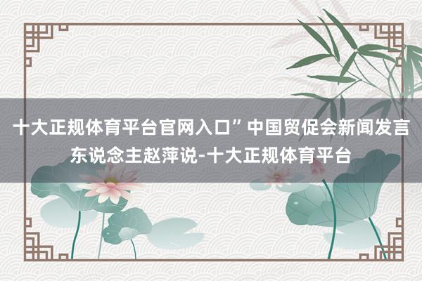 十大正规体育平台官网入口”中国贸促会新闻发言东说念主赵萍说-十大正规体育平台