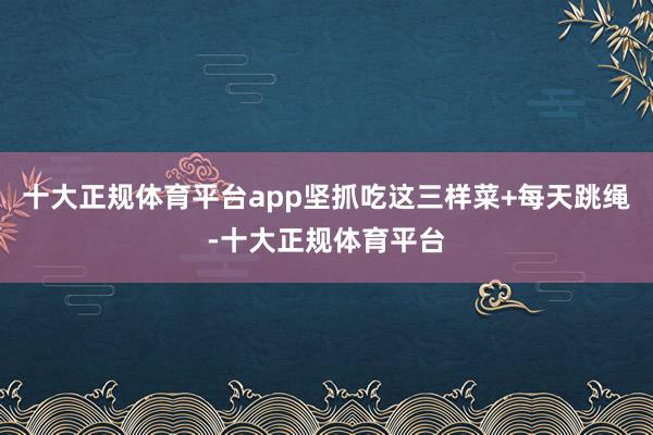 十大正规体育平台app坚抓吃这三样菜+每天跳绳-十大正规体育平台