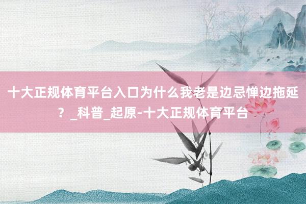 十大正规体育平台入口为什么我老是边忌惮边拖延？_科普_起原-十大正规体育平台