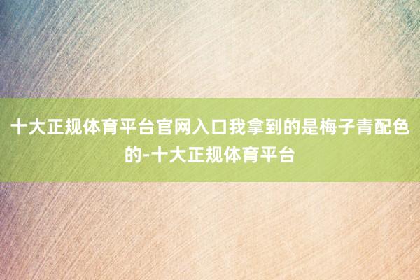 十大正规体育平台官网入口我拿到的是梅子青配色的-十大正规体育平台