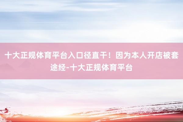 十大正规体育平台入口径直干！因为本人开店被套途经-十大正规体育平台