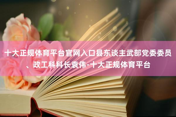 十大正规体育平台官网入口县东谈主武部党委委员、政工科科长袁伟-十大正规体育平台