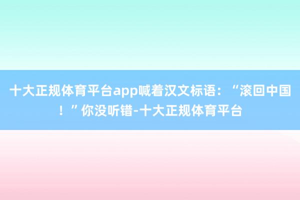 十大正规体育平台app喊着汉文标语：“滚回中国！”你没听错-十大正规体育平台