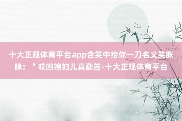 十大正规体育平台app含笑中给你一刀名义笑眯眯：＂哎哟媳妇儿真勤苦-十大正规体育平台