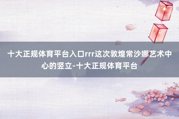 十大正规体育平台入口rrr这次敦煌常沙娜艺术中心的竖立-十大正规体育平台