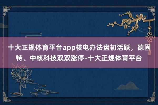 十大正规体育平台app核电办法盘初活跃，德固特、中核科技双双涨停-十大正规体育平台