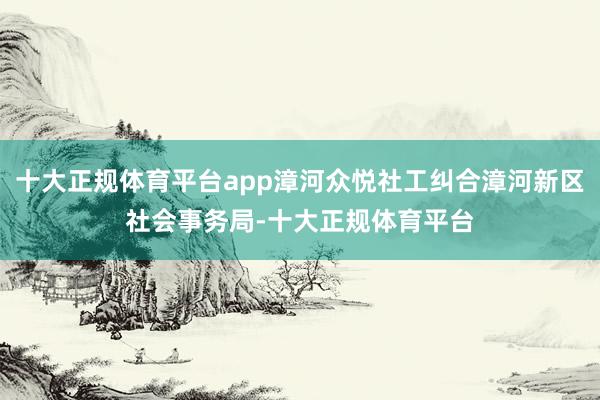 十大正规体育平台app漳河众悦社工纠合漳河新区社会事务局-十大正规体育平台