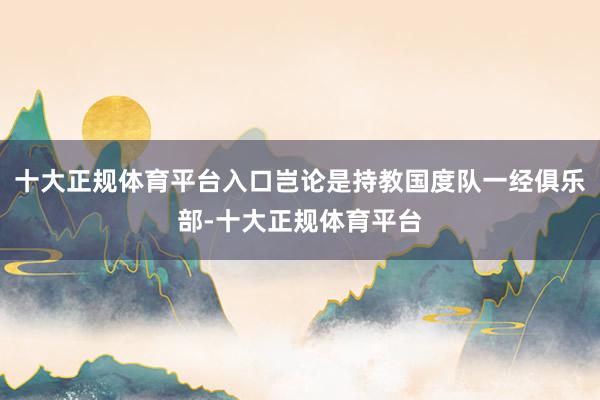 十大正规体育平台入口岂论是持教国度队一经俱乐部-十大正规体育平台