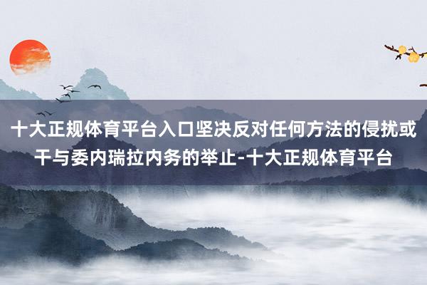 十大正规体育平台入口坚决反对任何方法的侵扰或干与委内瑞拉内务的举止-十大正规体育平台