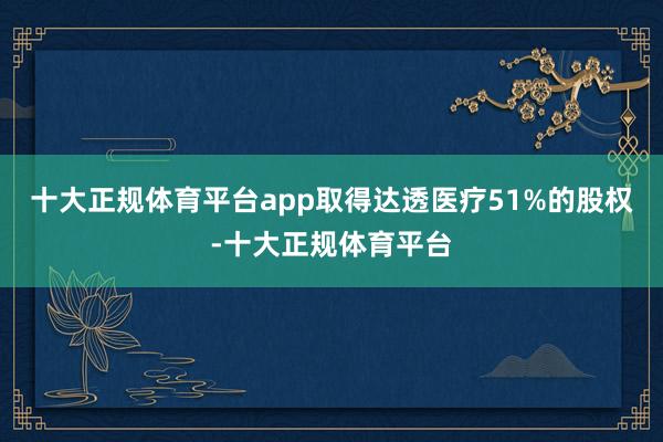 十大正规体育平台app取得达透医疗51%的股权-十大正规体育平台