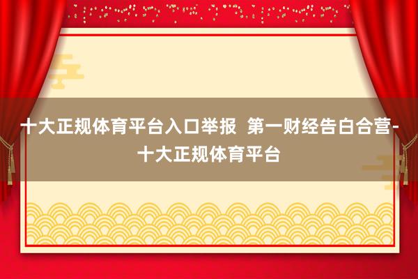 十大正规体育平台入口举报  第一财经告白合营-十大正规体育平台