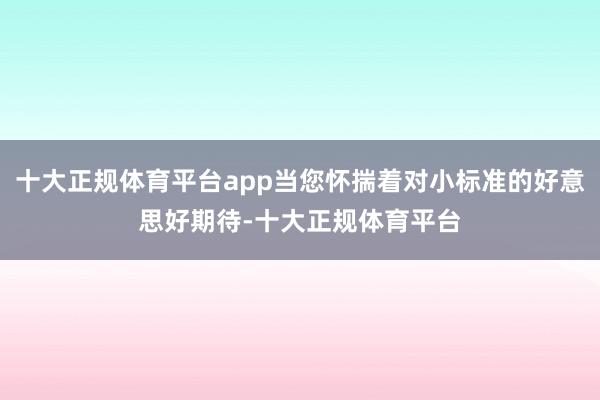 十大正规体育平台app当您怀揣着对小标准的好意思好期待-十大正规体育平台