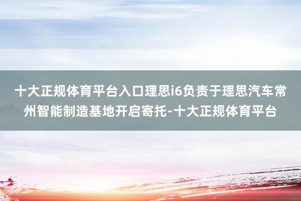 十大正规体育平台入口理思i6负责于理思汽车常州智能制造基地开启寄托-十大正规体育平台