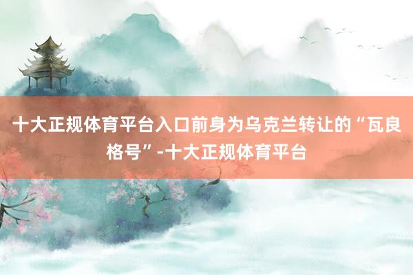 十大正规体育平台入口前身为乌克兰转让的“瓦良格号”-十大正规体育平台