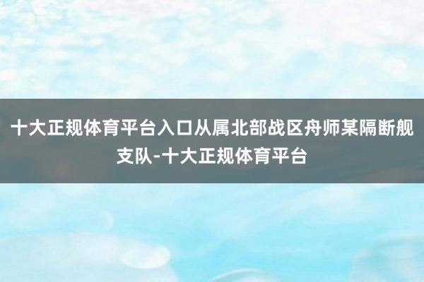 十大正规体育平台入口从属北部战区舟师某隔断舰支队-十大正规体育平台