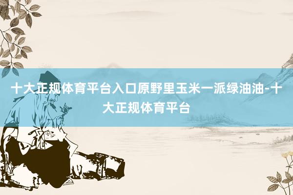 十大正规体育平台入口原野里玉米一派绿油油-十大正规体育平台