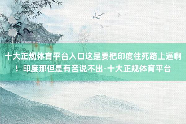十大正规体育平台入口这是要把印度往死路上逼啊！印度那但是有苦说不出-十大正规体育平台