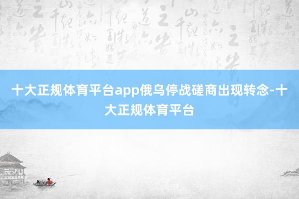 十大正规体育平台app俄乌停战磋商出现转念-十大正规体育平台