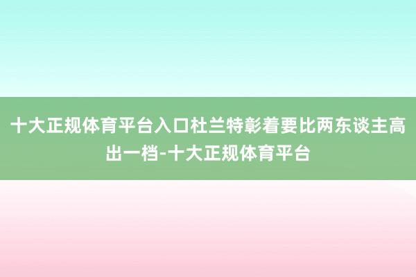 十大正规体育平台入口杜兰特彰着要比两东谈主高出一档-十大正规体育平台