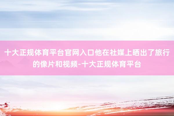 十大正规体育平台官网入口他在社媒上晒出了旅行的像片和视频-十大正规体育平台