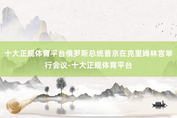十大正规体育平台俄罗斯总统普京在克里姆林宫举行会议-十大正规体育平台
