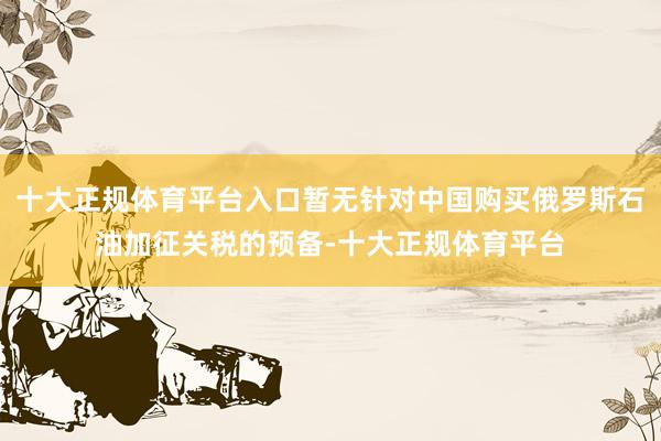 十大正规体育平台入口暂无针对中国购买俄罗斯石油加征关税的预备-十大正规体育平台