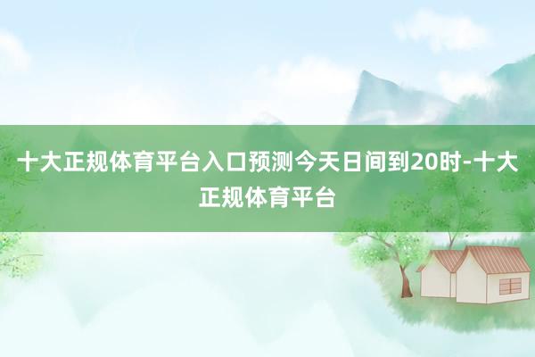 十大正规体育平台入口预测今天日间到20时-十大正规体育平台