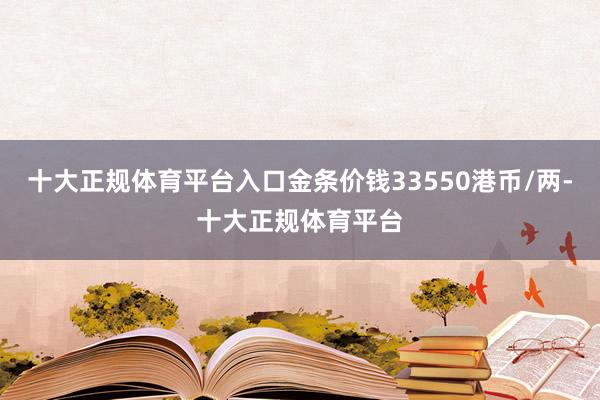 十大正规体育平台入口金条价钱33550港币/两-十大正规体育平台