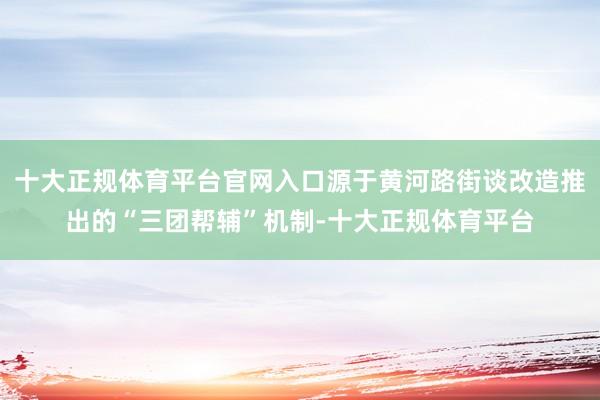十大正规体育平台官网入口源于黄河路街谈改造推出的“三团帮辅”机制-十大正规体育平台