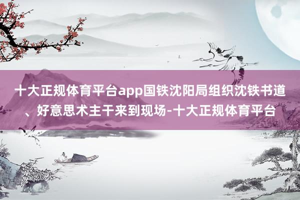 十大正规体育平台app国铁沈阳局组织沈铁书道、好意思术主干来到现场-十大正规体育平台