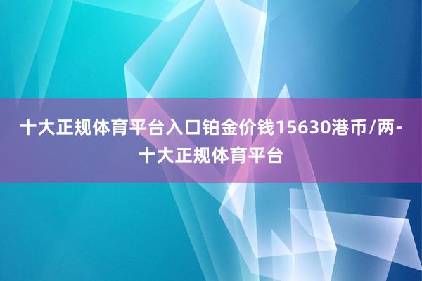 十大正规体育平台入口铂金价钱15630港币/两-十大正规体育平台