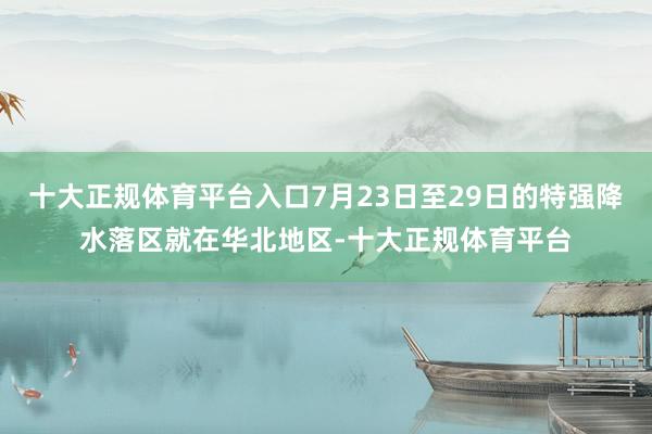 十大正规体育平台入口7月23日至29日的特强降水落区就在华北地区-十大正规体育平台